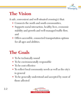 2.2
The Vision
A safe, convenient and well-situated crossing(s) that:
•	 Connects the north and south communities,
•	 	Supports social interaction, healthy lives, economic
stability and growth and well-managed traffic flow,
and
•	 	Offers accessible, connected transportation options
for all ages and abilities.
The Goals
•	 	To be technically sound
•	 	To be environmentally responsible
•	 	To be cost-effective
•	 To reflect local community needs as well as the city’s
in general
•	 	To be generally understood and accepted by most of
those affected
 