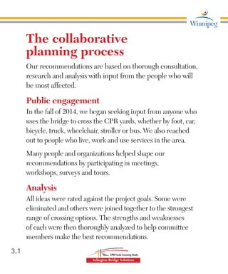 The collaborative
planning process
Our recommendations are based on thorough consultation,
research and analysis with input from the people who will
be most affected.
Public engagement
In the fall of 2014, we began seeking input from anyone who
uses the bridge to cross the CPR yards, whether by foot, car,
bicycle, truck, wheelchair, stroller or bus. We also reached
out to people who live, work and use services in the area.
Many people and organizations helped shape our
recommendations by participating in meetings,
workshops, surveys and tours.
Analysis
All ideas were rated against the project goals. Some were
eliminated and others were joined together to the strongest
range of crossing options. The strengths and weaknesses
of each were then thoroughly analyzed to help committee
members make the best recommendations.
3.1
 