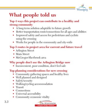 3.3
What people told us
Top 4 ways this project can contribute to a healthy and
strong community
•	 A long-term solution adaptable to future growth
•	 Better transportation route/connections for all ages and abilities
•	 Improved safety and access for pedestrians and cyclists	
using the crossing
•	 Works for people in the community and city-wide
Top 3 routes in project area for current and future travel
•	 Arlington Street
•	 Main Street
•	 McGregor-Sherbrook area
Why people don’t use the Arlington Bridge now
•	 Inconvenient, poor condition, don’t feel safe
Top planning considerations for new crossing
•	 Community gathering spaces and healthy lives
•	 Well planned and designed
•	 Safety/security
•	 Walking/cycling accommodation
•	 Transit
•	 Connections
•	 Universal accessibility
•	 Community economic vitality	
 