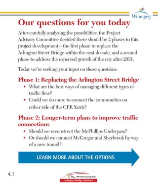 Our questions for you today
After carefully analyzing the possibilities, the Project
Advisory Committee decided there should be 2 phases to this
project development – the first phase to replace the
Arlington Street Bridge within the next decade, and a second
phase to address the expected growth of the city after 2031.
Today we’re seeking your input on these questions:
Phase 1: Replacing the Arlington Street Bridge
•	 What are the best ways of managing different types of
traffic flow?
•	 Could we do more to connect the communities on
either side of the CPR Yards?
Phase 2: Longer-term plans to improve traffic
connections
•	 Should we reconstruct the McPhillips Underpass?
•	 Or should we connect McGregor and Sherbrook by way
of a new tunnel?
4.1
LEARN MORE ABOUT THE OPTIONS
 