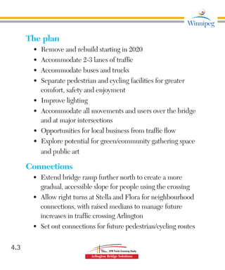 The plan
•	 Remove and rebuild starting in 2020
•	 	Accommodate 2-3 lanes of traffic
•	 Accommodate buses and trucks
•	 Separate pedestrian and cycling facilities for greater
comfort, safety and enjoyment
•		 Improve lighting
•	 	Accommodate all movements and users over the bridge
and at major intersections
•	 	Opportunities for local business from traffic flow
•	 Explore potential for green/community gathering space
and public art
Connections
•	 Extend bridge ramp further north to create a more
gradual, accessible slope for people using the crossing
•	 Allow right turns at Stella and Flora for neighbourhood
connections, with raised medians to manage future
increases in traffic crossing Arlington
•	 Set out connections for future pedestrian/cycling routes
4.3
 