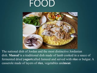 FOOD
The national dish of Jordan and the most distinctive Jordanian
dish. Mansaf is a traditional dish made of lamb cooked in a sauce of
fermented dried yogurtcalled Jameed and served with rice or bulgur. A
casserole made of layers of rice, vegetables andmeat.
 