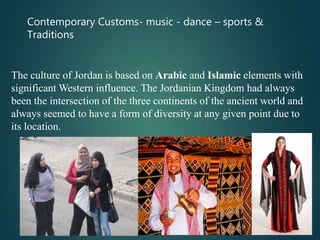 Contemporary Customs- music - dance – sports &
Traditions
The culture of Jordan is based on Arabic and Islamic elements with
significant Western influence. The Jordanian Kingdom had always
been the intersection of the three continents of the ancient world and
always seemed to have a form of diversity at any given point due to
its location.
 