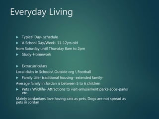 Everyday Living
 Typical Day- schedule
 A School Day/Week- 11-12yrs old
from Saturday until Thursday 8am to 2pm
 Study-Homework
 Extracurriculars
Local clubs in Schools Outside org  Football
 Family Life- traditional housing- extended family-
Average family in Jordan is between 5 to 6 children
 Pets / Wildlife- Attractions to visit-amusement parks-zoos-parks
etc.
Mainly Jordanians love having cats as pets, Dogs are not spread as
pets in Jordan
 