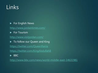 Links
 For English News
http://www.jordantimes.com/
 For Tourism
http://www.visitjordan.com/
 To follow our Queen and King
https://twitter.com/QueenRania
https://twitter.com/KingAbdullahII
 BBC
http://www.bbc.com/news/world-middle-east-14631981
 
