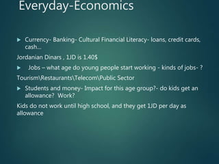 Everyday-Economics
 Currency- Banking- Cultural Financial Literacy- loans, credit cards,
cash…
Jordanian Dinars , 1JD is 1.40$
 Jobs – what age do young people start working - kinds of jobs- ?
TourismRestaurantsTelecomPublic Sector
 Students and money- Impact for this age group?- do kids get an
allowance? Work?
Kids do not work until high school, and they get 1JD per day as
allowance
 