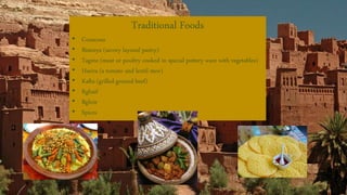 Traditional Foods
• Couscous
• Bisteeya (savory layered pastry)
• Tagine (meat or poultry cooked in special pottery ware with vegetables)
• Harira (a tomato and lentil stew)
• Kafta (grilled ground beef)
• Rghaif
• Bghrir
• Spices
 