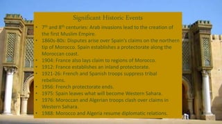 Significant Historic Events
• 7th and 8th centuries: Arab invasions lead to the creation of
the first Muslim Empire.
• 1860s-80s: Disputes arise over Spain’s claims on the northern
tip of Morocco. Spain establishes a protectorate along the
Moroccan coast.
• 1904: France also lays claim to regions of Morocco.
• 1912: France establishes an inland protectorate.
• 1921-26: French and Spanish troops suppress tribal
rebellions.
• 1956: French protectorate ends.
• 1975: Spain leaves what will become Western Sahara.
• 1976: Moroccan and Algerian troops clash over claims in
Western Sahara.
• 1988: Morocco and Algeria resume diplomatic relations.
 