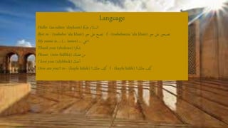 Language
Hello: (as-salām 'alaykum) ‫عليمك‬ ‫السالم‬
Bye: m - (tosbeho ‘ala khair) ‫خري‬ ‫عىل‬ ‫تصبح‬ f - (tosbeheena ‘ala khair) ‫خري‬ ‫عىل‬ ‫تصبحني‬
My name is…: (... ismee) ... ‫امسي‬
Thank you: (shukran) ‫ا‬‫ر‬‫شك‬
Please: (mīn fāḍlīkā) ‫فضكل‬ ‫من‬
I love you: (uḥibbuk) ‫حبك‬‫أ‬
How are you?: m - (kayfa ḥālak) ‫حاكل؟‬ ‫كيف‬ f - (kayfa ḥālik) ‫حاكل؟‬ ‫كيف‬
 