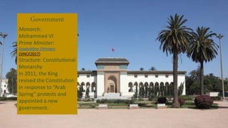 Government
Monarch:
Mohammed VI
Prime Minister:
Saadeddine Othmani
(SINCE2017)
Structure: Constitutional
Monarchy
In 2011, the King
revised the Constitution
in response to “Arab
Spring” protests and
appointed a new
government.
 