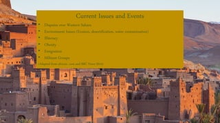 Current Issues and Events
• Disputes over Western Sahara
• Environment Issues (Erosion, desertification, water contamination)
• Illiteracy
• Obesity
• Emigration
• Militant Groups
(Adapted from africaw. com and BBC News 2014)
 