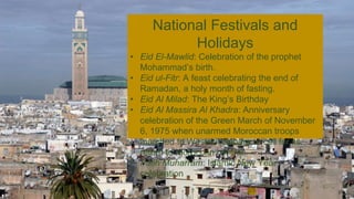 National Festivals and
Holidays
• Eid El-Mawlid: Celebration of the prophet
Mohammad’s birth.
• Eid ul-Fitr: A feast celebrating the end of
Ramadan, a holy month of fasting.
• Eid Al Milad: The King’s Birthday
• Eid Al Massira Al Khadra: Anniversary
celebration of the Green March of November
6, 1975 when unarmed Moroccan troops
marched to Western Sahara to call for its
return to Moroccan control.
• Fatih Muharram: Islamic New Year
celebration
 