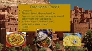 Traditional Foods
• Couscous
• Bisteeya (savory layered pastry)
• Tagine (meat or poultry cooked in special
pottery ware with vegetables)
• Harira (a tomato and lentil stew)
• Kafta (grilled ground beef)
• Rghaif
• Bghrir
• Spices
 