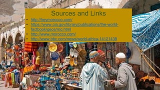 Sources and Links
• http://heymorocco.com/
• https://www.cia.gov/library/publications/the-world-
factbook/geos/mo.html
• http://www.morocco.com/
• http://www.bbc.com/news/world-africa-14121438
 