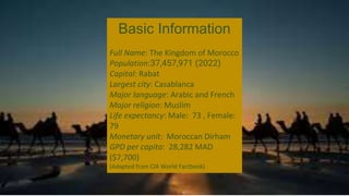 Basic Information
Full Name: The Kingdom of Morocco
Population:37,457,971 (2022)
Capital: Rabat
Largest city: Casablanca
Major language: Arabic and French
Major religion: Muslim
Life expectancy: Male: 73 , Female:
79
Monetary unit: Moroccan Dirham
GPD per capita: 28,282 MAD
($7,700)
(Adapted from CIA World Factbook)
 