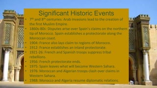 Significant Historic Events
• 7th and 8th centuries: Arab invasions lead to the creation of
the first Muslim Empire.
• 1860s-80s: Disputes arise over Spain’s claims on the northern
tip of Morocco. Spain establishes a protectorate along the
Moroccan coast.
• 1904: France also lays claim to regions of Morocco.
• 1912: France establishes an inland protectorate.
• 1921-26: French and Spanish troops suppress tribal
rebellions.
• 1956: French protectorate ends.
• 1975: Spain leaves what will become Western Sahara.
• 1976: Moroccan and Algerian troops clash over claims in
Western Sahara.
• 1988: Morocco and Algeria resume diplomatic relations.
 