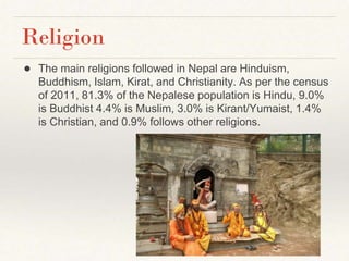 Religion
● The main religions followed in Nepal are Hinduism,
Buddhism, Islam, Kirat, and Christianity. As per the census
of 2011, 81.3% of the Nepalese population is Hindu, 9.0%
is Buddhist 4.4% is Muslim, 3.0% is Kirant/Yumaist, 1.4%
is Christian, and 0.9% follows other religions.
 