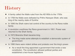 History
● A family called the Malla ruled from the AD 900s to the 1700s
● In 1769 the Malla were defeated by Prithvi Narayan Shah, who was
king of the nearby state of Gurkha
● In 1846 the Shah rulers lost control of the country to the Rana noble
family
● A revolution overthrew the Rana government in 1951. Power was
returned to the Shah family.
● In 1972 Birendra Shah became king.
● The king made some attempts to establish a democratic system of
government
● In 1990 there were violent strikes and protests over the king’s power.
● As a result the king appointed a government that wrote a new
constitution. The constitution allowed political parties and
established a two-house legislature
 