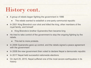 History cont.
● A group of rebels began fighting the government in 1996
● The rebels wanted to establish a one-party communist republic
● In 2001 King Birendra’s son shot and killed the king, other members of the
royal family, and himself
● King Birendra’s brother Gyanendra then became king
● He tried to take control of the government to stop the ongoing fighting by the
rebels.
● This led to more protests.
● In 2006 Gyanendra gave up control, and the rebels signed a peace agreement
with the government
● In 2008 the new government then voted to declare Nepal a democratic republic
● In 2017 Nepal held successful nationwide elections
● On April 25, 2015, Nepal suffered one of the most severe earthquakes in its
history
 