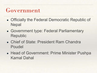 Government
● Officially the Federal Democratic Republic of
Nepal
● Government type: Federal Parliamentary
Republic
● Chief of State: President Ram Chandra
Poudel
● Head of Government: Prime Minister Pushpa
Kamal Dahal
 