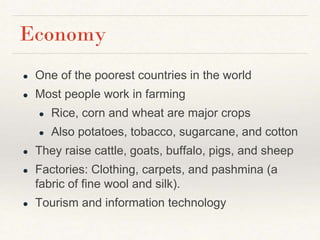 Economy
● One of the poorest countries in the world
● Most people work in farming
● Rice, corn and wheat are major crops
● Also potatoes, tobacco, sugarcane, and cotton
● They raise cattle, goats, buffalo, pigs, and sheep
● Factories: Clothing, carpets, and pashmina (a
fabric of fine wool and silk).
● Tourism and information technology
 