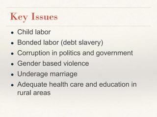 Key Issues
● Child labor
● Bonded labor (debt slavery)
● Corruption in politics and government
● Gender based violence
● Underage marriage
● Adequate health care and education in
rural areas
 