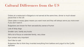 Cultural Differences from the US
● Orders at a restaurant in Bulgaria is not served at the same time, dinner is much slower
paced than in the US
● Clean plate or empty glass means you want more and they will always serve you more even
if you don’t want it
● Bulgarians are known for their sarcastic/dry sense of humor
● Lots of stray dogs
● Smaller cars, hardly any trucks
● Still a lot of focus on extended family, very close
● Eye contact very important
● Don’t like to rush
● Bulgarians like to think they invented everything from baklava and yogurt to the Cyrillic
alphabet
 