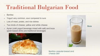 Traditional Bulgarian Food
● Banitsa
● Yogurt very common, sour compared to ours
● Lots of meat, potato, and rice dishes
● Two kinds of cheese: yellow and white cheese
● Ayran (cold yogurt beverage mixed with salt) and boza
(grain-based drink) are traditional beverages
Banitsa- popular bread and
cheese dish
Boza
 