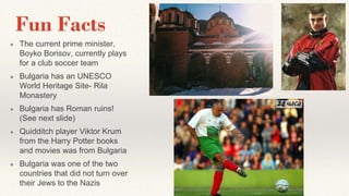 Fun Facts
● The current prime minister,
Boyko Borisov, currently plays
for a club soccer team
● Bulgaria has an UNESCO
World Heritage Site- Rila
Monastery
● Bulgaria has Roman ruins!
(See next slide)
● Quidditch player Viktor Krum
from the Harry Potter books
and movies was from Bulgaria
● Bulgaria was one of the two
countries that did not turn over
their Jews to the Nazis
 