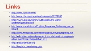 Links
● http://www.novinite.com/
● http://www.bbc.com/news/world-europe-17202996
● https://www.cia.gov/library/publications/the-world-
factbook/geos/bu.html
● http://www.eurodict.com/English_Bulgarian_Dictionary_seo_4
6.html
● http://www.worldatlas.com/webimage/countrys/europe/bg.htm
● http://education.nationalgeographic.com/education/mapping/o
utline-map/?map=Bulgaria&ar_a=1
● http://bulgariatravel.org/
● http://bulgaria.usembassy.gov/
 