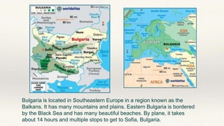 Bulgaria is located in Southeastern Europe in a region known as the
Balkans. It has many mountains and plains. Eastern Bulgaria is bordered
by the Black Sea and has many beautiful beaches. By plane, it takes
about 14 hours and multiple stops to get to Sofia, Bulgaria.
 