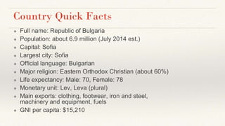 Country Quick Facts
● Full name: Republic of Bulgaria
● Population: about 6.9 million (July 2014 est.)
● Capital: Sofia
● Largest city: Sofia
● Official language: Bulgarian
● Major religion: Eastern Orthodox Christian (about 60%)
● Life expectancy: Male: 70, Female: 78
● Monetary unit: Lev, Leva (plural)
● Main exports: clothing, footwear, iron and steel,
machinery and equipment, fuels
● GNI per capita: $15,210
 