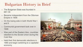 Bulgarian History in Brief
● The Bulgarian State was founded in
681 CE
● Became independent from the Ottoman
Empire in 1908
● On the losing side in both World War I
and II
● Communist government took over in
1946
● Was part of the Eastern bloc, countries
obedient to the Soviet Union during the
Cold War
● Held their first democratic elections in
1990 and begin switching to a capitalist
economy
 