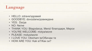 Language
• HELLO: zdrave/здравей
• GOODBYE: dovizdane/довиждане
• YES: Da/да
• NO: Ne/не
• THANK YOU: Blagodarya, Mersi/ благодаря, Мерси
• YOU’RE WELCOME: molya/моля
• PLEASE: molya/моля
• I LOVE YOU: Obicham te/Обичам те
• HOW ARE YOU: Kak si?/Как си?
 