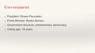 Government
● President: Rosen Plevneliev
● Prime Minister: Boyko Borisov
● Government structure: parliamentary democracy
● Voting age: 18 years
 