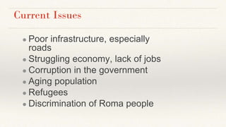 Current Issues
● Poor infrastructure, especially
roads
● Struggling economy, lack of jobs
● Corruption in the government
● Aging population
● Refugees
● Discrimination of Roma people
 