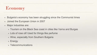 Economy
● Bulgaria’s economy has been struggling since the Communist times
● Joined the European Union in 2007
● Major industries are:
● Tourism on the Black Sea coast in cities like Varna and Burgas
● Lots of rose oil! Used for things like perfume
● Wine, especially from Southern Bulgaria
● Energy
● Telecommunications
 