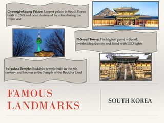 Gyeongbokgung Palace: Largest palace in South Korea
built in 1395 and once destroyed by a ﬁre during the
Imjin War
FAMOUS
LANDMARKS
N-Seoul Tower: The highest point in Seoul,
overlooking the city and ﬁtted with LED lights
SOUTH KOREA
Bulguksa Temple: Buddhist temple built in the 8th
century and known as the Temple of the Buddha Land
 