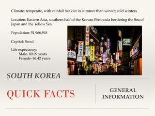 SOUTH KOREA
QUICK FACTS GENERAL
INFORMATION
Climate: temperate, with rainfall heavier in summer than winter; cold winters
Location: Eastern Asia, southern half of the Korean Peninsula bordering the Sea of
Japan and the Yellow Sea
Population: 51,966,948
Capital: Seoul
Life expectancy:
Male- 80.09 years
Female- 86.42 years
 