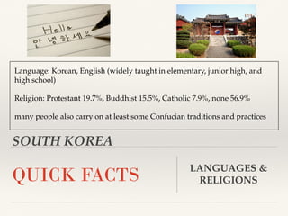 SOUTH KOREA
QUICK FACTS LANGUAGES &
RELIGIONS
Language: Korean, English (widely taught in elementary, junior high, and
high school)
Religion: Protestant 19.7%, Buddhist 15.5%, Catholic 7.9%, none 56.9%
many people also carry on at least some Confucian traditions and practices
 