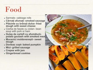 ● Sarmale- cabbage rolls
● Cârnați afumați- smoked sausage
● Plăcinte cu brânză dulce- fried
dough with sweet cheese
● Ciorba de fasole cu ciolan- bean
soup with pork or ham
● Gulaș de cartofi cu afumătură-
potato goulash with smoked meat
● Mucenici moldovenești- sweet
dough
● Dovleac copt- baked pumpkin
● Mici- grilled sausage
● Crepes with jam
● Gingerbread cookies
Food
 