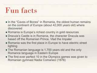 ● In the “Caves of Bones” in Romania, the oldest human remains
on the continent of Europe (about 42,000 years old) where
discovered
● Romania is Europe’s richest country in gold resources
● Dracula’s Castle is in Romania, the character Dracula was
based off the Romanian Prince, Vlad the Impaler
● Romania was the first place in Europe to have electric street
lighting
● The Romanian language is 1,700 years old and the only
Romance language in Eastern Europe
● The first ever perfect 10 in the Olympics games was given to
Romanian gymnast Nadia Comaneci (1976)
Fun facts
 
