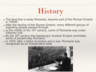 ● The land that is today Romania, became part of the Roman Empire
in 100AD
● After the decline of the Roman Empire, many different groups of
migrating people passed through
● In the middle of the 16th century, some of Romania was under
Ottoman rule
● By the 18th century the Hapsburg’s Austrian Empire controlled
some of present-day Romania
● In 1878, after a failed revolution and a war, Romania was
recognized as an independent state
History
 