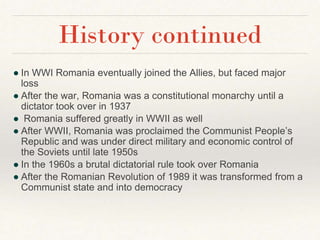 ● In WWI Romania eventually joined the Allies, but faced major
loss
● After the war, Romania was a constitutional monarchy until a
dictator took over in 1937
● Romania suffered greatly in WWII as well
● After WWII, Romania was proclaimed the Communist People’s
Republic and was under direct military and economic control of
the Soviets until late 1950s
● In the 1960s a brutal dictatorial rule took over Romania
● After the Romanian Revolution of 1989 it was transformed from a
Communist state and into democracy
History continued
 