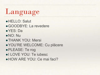 ●HELLO: Salut
●GOODBYE: La revedere
●YES: Da
●NO: Nu
●THANK YOU: Mersi
●YOU’RE WELCOME: Cu plăcere
●PLEASE: Te rog
●I LOVE YOU: Te iubesc
●HOW ARE YOU: Ce mai faci?
Language
 