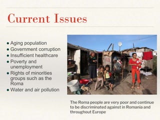 ● Aging population
● Government corruption
● Insufficient healthcare
● Poverty and
unemployment
● Rights of minorities
groups such as the
Roma
● Water and air pollution
Current Issues
The Roma people are very poor and continue
to be discriminated against in Romania and
throughout Europe
 