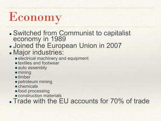 ● Switched from Communist to capitalist
economy in 1989
● Joined the European Union in 2007
● Major industries:
●electrical machinery and equipment
●textiles and footwear
●auto assembly
●mining
●timber
●petroleum mining
●chemicals
●food processing
●construction materials
● Trade with the EU accounts for 70% of trade
Economy
 