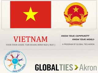 VIETNAM
YOUR TOUR GUIDE: TAM HOANG MINH NGO ( MAY )
KNOW YOUR COMMUNITY
KNOW YOUR WORLD
A PROGRAM OF GLOBAL TIES AKRON
 