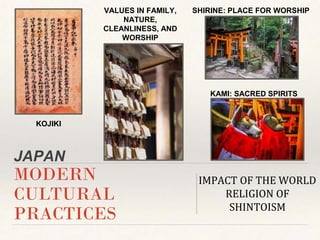 JAPAN
MODERN
CULTURAL
PRACTICES
IMPACT OF THE WORLD
RELIGION OF
SHINTOISM
KOJIKI
VALUES IN FAMILY,
NATURE,
CLEANLINESS, AND
WORSHIP
SHIRINE: PLACE FOR WORSHIP
KAMI: SACRED SPIRITS
 
