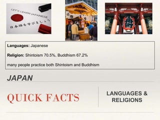JAPAN
QUICK FACTS
LANGUAGES &
RELIGIONS
Languages: Japanese
Religion: Shintoism 70.5%, Buddhism 67.2%
many people practice both Shintoism and Buddhism
 